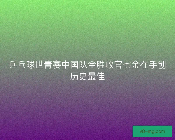 乒乓球世青赛中国队全胜收官七金在手创历史最佳
