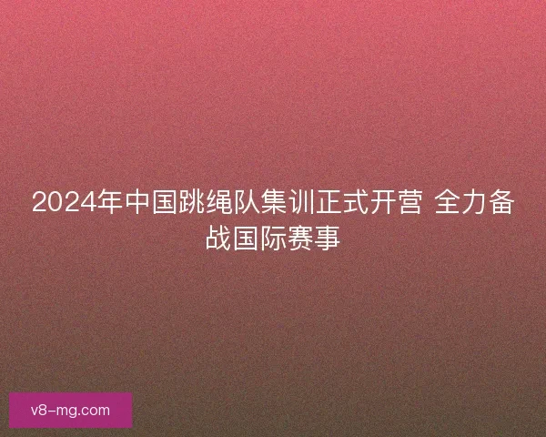 2024年中国跳绳队集训正式开营 全力备战国际赛事