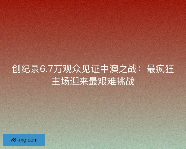 创纪录6.7万观众见证中澳之战：最疯狂主场迎来最艰难挑战