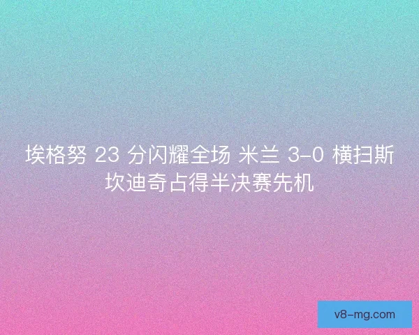埃格努 23 分闪耀全场 米兰 3-0 横扫斯坎迪奇占得半决赛先机